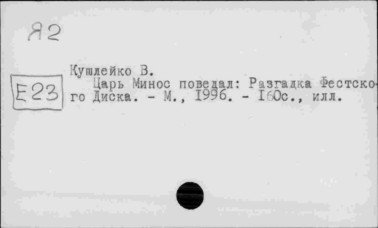 ﻿Кушлейко 3.
Царь Минос поведал: Разгадка ФестскО' го Диска. - М., 1996. - 160с., илл.